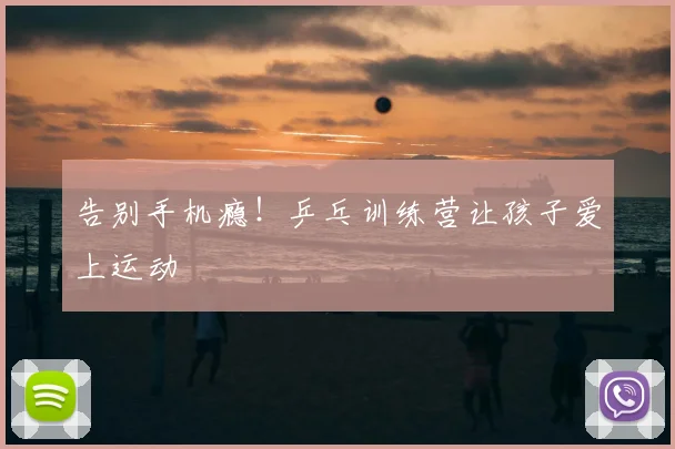 告别手机瘾！乒乓训练营让孩子爱上运动