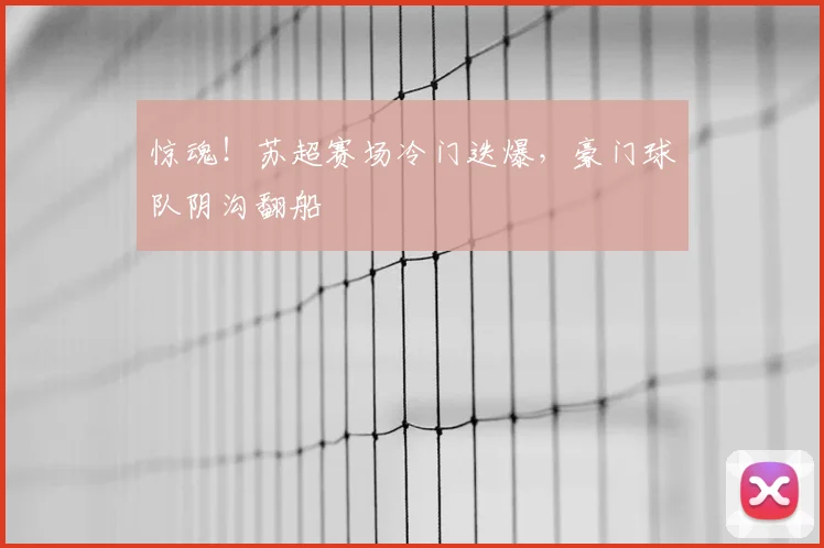 惊魂！苏超赛场冷门迭爆，豪门球队阴沟翻船