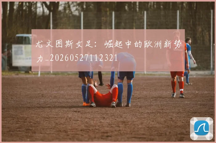 尤文图斯女足：崛起中的欧洲新势力_20260527112321