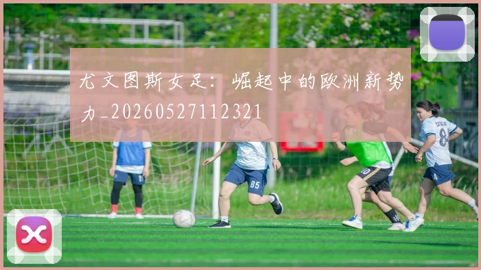 尤文图斯女足:崛起中的欧洲新势力_20260527112321