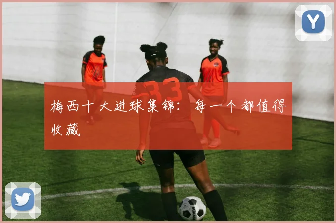 梅西十大进球集锦：每一个都值得收藏