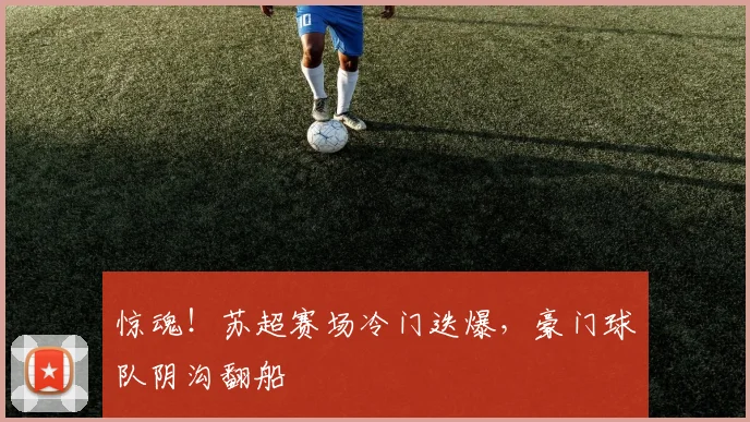 惊魂!苏超赛场冷门迭爆,豪门球队阴沟翻船