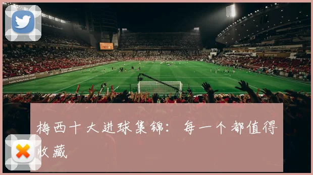 梅西十大进球集锦：每一个都值得收藏
