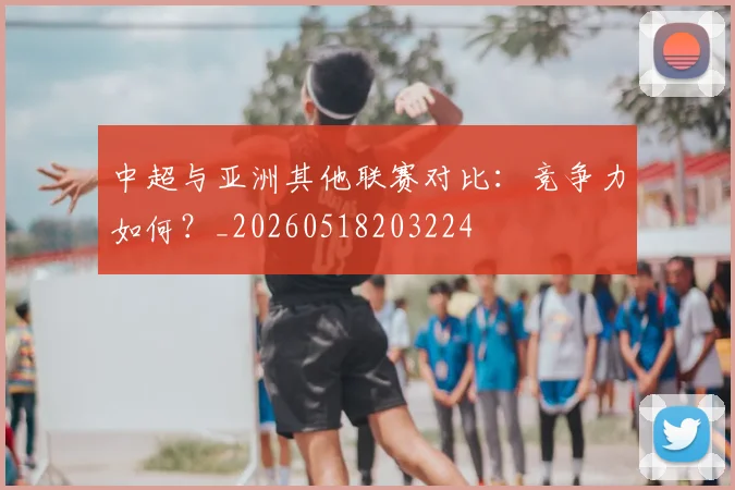 中超与亚洲其他联赛对比：竞争力如何？_20260518203224